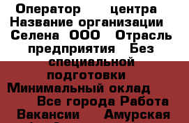 Оператор Call-центра › Название организации ­ Селена, ООО › Отрасль предприятия ­ Без специальной подготовки › Минимальный оклад ­ 15 000 - Все города Работа » Вакансии   . Амурская обл.,Архаринский р-н